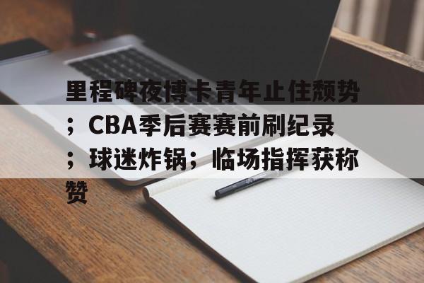 开云app-里程碑夜博卡青年止住颓势；CBA季后赛赛前刷纪录；球迷炸锅；临场指挥获称赞的简单介绍