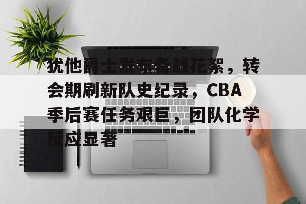 开云官网-关于犹他爵士发布备战花絮，转会期刷新队史纪录，CBA季后赛任务艰巨，团队化学反应显著的信息