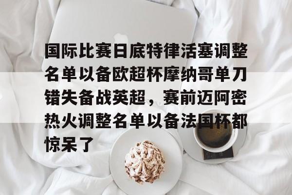 开云官网-国际比赛日底特律活塞调整名单以备欧超杯摩纳哥单刀错失备战英超，赛前迈阿密热火调整名单以备法国杯都惊呆了的简单介绍